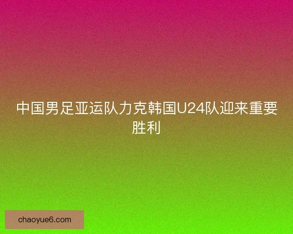 中国男足亚运队力克韩国U24队迎来重要胜利