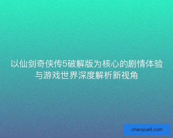 以仙剑奇侠传5破解版为核心的剧情体验与游戏世界深度解析新视角