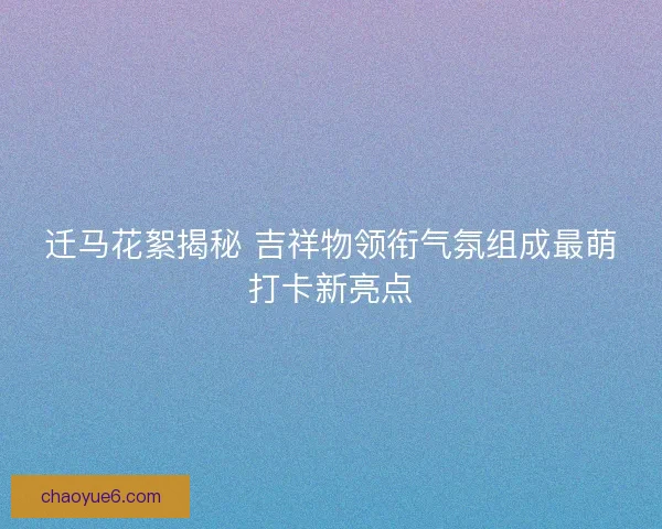 迁马花絮揭秘 吉祥物领衔气氛组成最萌打卡新亮点