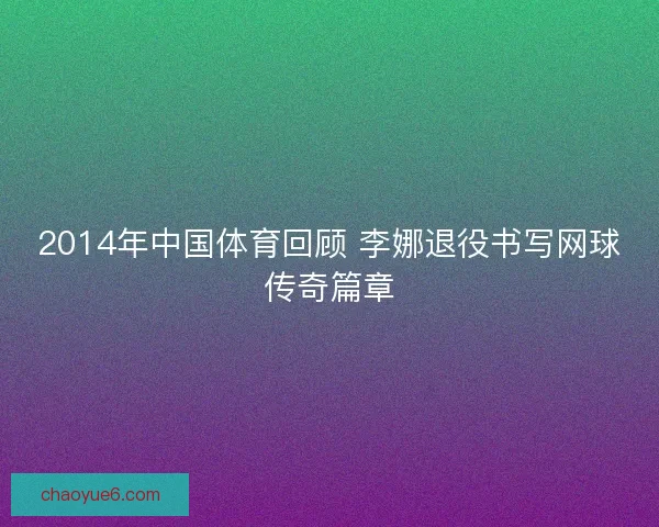 2014年中国体育回顾 李娜退役书写网球传奇篇章 2014年中国体育回顾 李娜退役书写网球传奇篇章