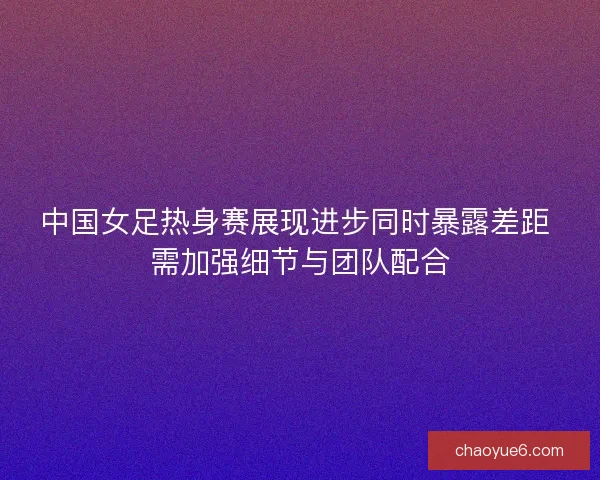 中国女足热身赛展现进步同时暴露差距 需加强细节与团队配合 中国女足热身赛展现进步同时暴露差距 需加强细节与团队配合