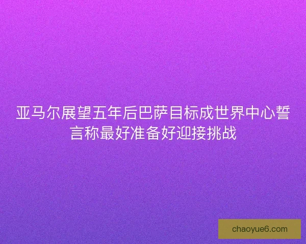 亚马尔展望五年后巴萨目标成世界中心誓言称最好准备好迎接挑战