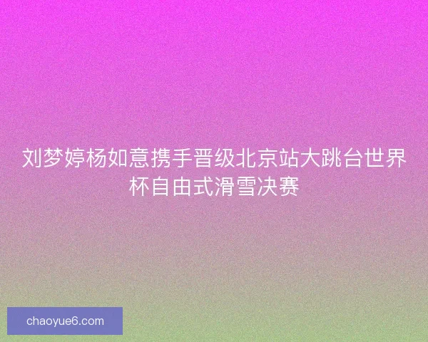 刘梦婷杨如意携手晋级北京站大跳台世界杯自由式滑雪决赛 刘梦婷杨如意携手晋级北京站大跳台世界杯自由式滑雪决赛