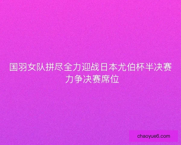 国羽女队拼尽全力迎战日本尤伯杯半决赛 力争决赛席位 国羽女队拼尽全力迎战日本尤伯杯半决赛 力争决赛席位