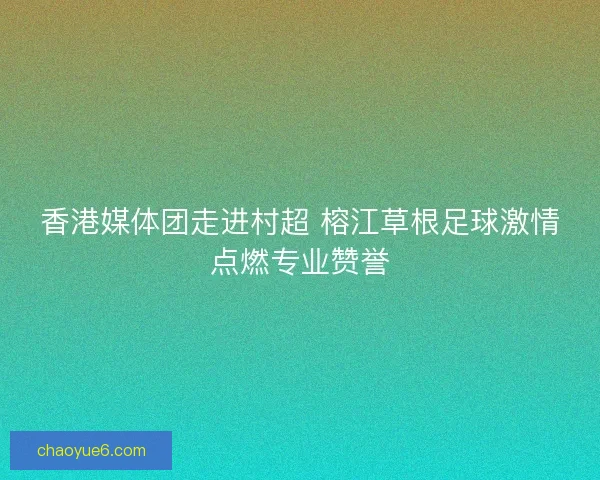 香港媒体团走进村超 榕江草根足球激情点燃专业赞誉 香港媒体团走进村超 榕江草根足球激情点燃专业赞誉