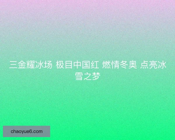 三金耀冰场 极目中国红 燃情冬奥 点亮冰雪之梦