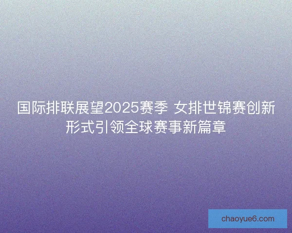 国际排联展望2025赛季 女排世锦赛创新形式引领全球赛事新篇章 国际排联展望2025赛季 女排世锦赛创新形式引领全球赛事新篇章