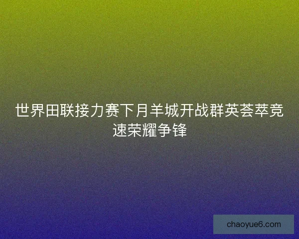 世界田联接力赛下月羊城开战群英荟萃竞速荣耀争锋 世界田联接力赛下月羊城开战群英荟萃竞速荣耀争锋