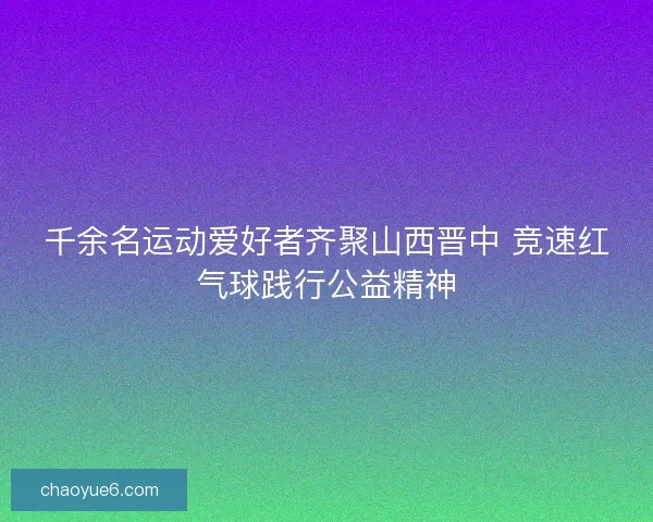 千余名运动爱好者齐聚山西晋中 竞速红气球践行公益精神 千余名运动爱好者齐聚山西晋中 竞速红气球践行公益精神