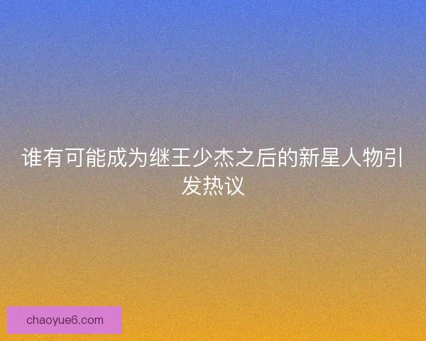 谁有可能成为继王少杰之后的新星人物引发热议 谁有可能成为继王少杰之后的新星人物引发热议