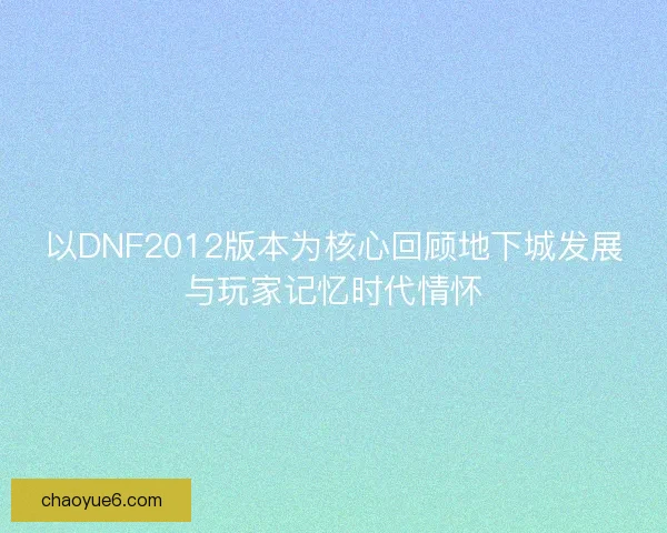 以DNF2012版本为核心回顾地下城发展与玩家记忆时代情怀 以DNF2012版本为核心回顾地下城发展与玩家记忆时代情怀