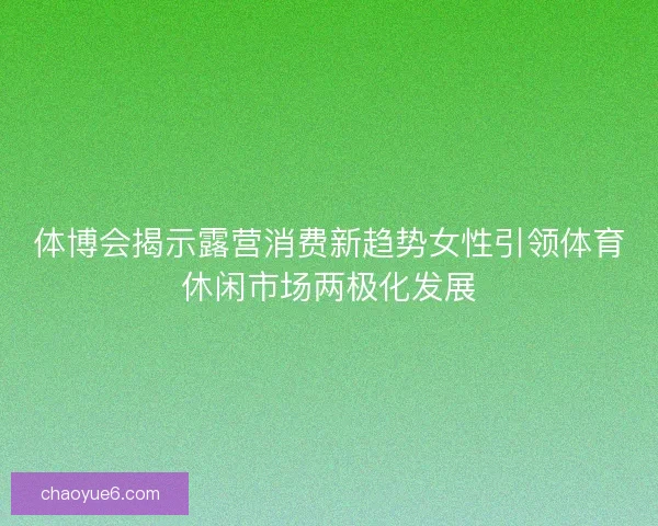 体博会揭示露营消费新趋势女性引领体育休闲市场两极化发展 体博会揭示露营消费新趋势女性引领体育休闲市场两极化发展